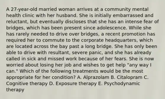 A 27-year-old married woman arrives at a community mental health clinic with her husband. She is initially embarrassed and reluctant, but eventually discloses that she has an intense fear of bridges, which has been present since adolescence. While she has rarely needed to drive over bridges, a recent promotion has required her to commute to the corporate headquarters, which are located across the bay past a long bridge. She has only been able to drive with resultant, severe panic, and she has already called in sick and missed work because of her fears. She is now worried about losing her job and wishes to get help "any way I can." Which of the following treatments would be the most appropriate for her condition? A. Alprazolam B. Citalopram C. Cognitive therapy D. Exposure therapy E. Psychodynamic therapy