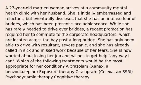 A 27-year-old married woman arrives at a community mental health clinic with her husband. She is initially embarrassed and reluctant, but eventually discloses that she has an intense fear of bridges, which has been present since adolescence. While she has rarely needed to drive over bridges, a recent promotion has required her to commute to the corporate headquarters, which are located across the bay past a long bridge. She has only been able to drive with resultant, severe panic, and she has already called in sick and missed work because of her fears. She is now worried about losing her job and wishes to get help "any way I can". Which of the following treatments would be the most appropriate for her condition? Alprazolam (Xanax, a benzodiazepine) Exposure therapy Citalopram (Celexa, an SSRI) Psychodynamic therapy Cognitive therapy