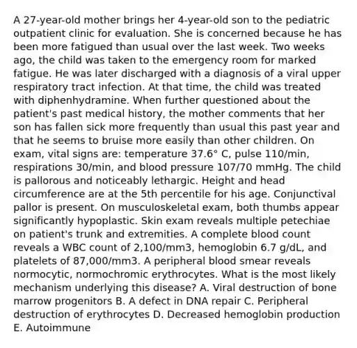 A 27-year-old mother brings her 4-year-old son to the pediatric outpatient clinic for evaluation. She is concerned because he has been more fatigued than usual over the last week. Two weeks ago, the child was taken to the emergency room for marked fatigue. He was later discharged with a diagnosis of a viral upper respiratory tract infection. At that time, the child was treated with diphenhydramine. When further questioned about the patient's past medical history, the mother comments that her son has fallen sick more frequently than usual this past year and that he seems to bruise more easily than other children. On exam, vital signs are: temperature 37.6° C, pulse 110/min, respirations 30/min, and blood pressure 107/70 mmHg. The child is pallorous and noticeably lethargic. Height and head circumference are at the 5th percentile for his age. Conjunctival pallor is present. On musculoskeletal exam, both thumbs appear significantly hypoplastic. Skin exam reveals multiple petechiae on patient's trunk and extremities. A complete blood count reveals a WBC count of 2,100/mm3, hemoglobin 6.7 g/dL, and platelets of 87,000/mm3. A peripheral blood smear reveals normocytic, normochromic erythrocytes. What is the most likely mechanism underlying this disease? A. Viral destruction of bone marrow progenitors B. A defect in DNA repair C. Peripheral destruction of erythrocytes D. Decreased hemoglobin production E. Autoimmune