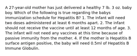 A 27-year-old mother has just delivered a healthy 7 lb. 3 oz. baby boy. Which of the following is true regarding the babys immunization schedule for Hepatitis B? 1. The infant will need two doses administered at least 6 months apart. 2. The infant should not receive the vaccine until at least 12 months of age. 3. The infant will not need any vaccines at this time because of passive immunity from the mother. 4. If the mother is Hepatitis B surface antigen positive, the baby will need 0.5ml of Hepatitis B Immune Globulin.