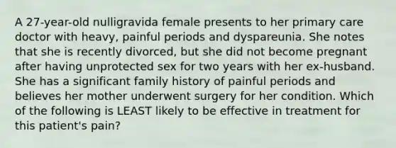 A 27-year-old nulligravida female presents to her primary care doctor with heavy, painful periods and dyspareunia. She notes that she is recently divorced, but she did not become pregnant after having unprotected sex for two years with her ex-husband. She has a significant family history of painful periods and believes her mother underwent surgery for her condition. Which of the following is LEAST likely to be effective in treatment for this patient's pain?