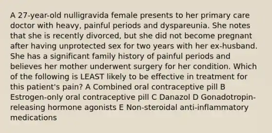 A 27-year-old nulligravida female presents to her primary care doctor with heavy, painful periods and dyspareunia. She notes that she is recently divorced, but she did not become pregnant after having unprotected sex for two years with her ex-husband. She has a significant family history of painful periods and believes her mother underwent surgery for her condition. Which of the following is LEAST likely to be effective in treatment for this patient's pain? A Combined oral contraceptive pill B Estrogen-only oral contraceptive pill C Danazol D Gonadotropin-releasing hormone agonists E Non-steroidal anti-inflammatory medications