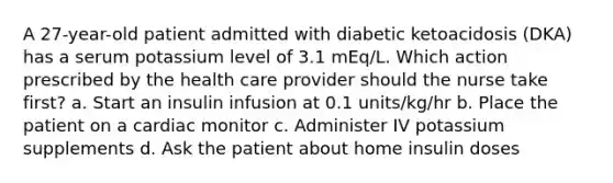 A 27-year-old patient admitted with diabetic ketoacidosis (DKA) has a serum potassium level of 3.1 mEq/L. Which action prescribed by the health care provider should the nurse take first? a. Start an insulin infusion at 0.1 units/kg/hr b. Place the patient on a cardiac monitor c. Administer IV potassium supplements d. Ask the patient about home insulin doses