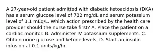 A 27-year-old patient admitted with diabetic ketoacidosis (DKA) has a serum glucose level of 732 mg/dL and serum potassium level of 3.1 mEq/L. Which action prescribed by the health care provider should the nurse take first? A. Place the patient on a cardiac monitor. B. Administer IV potassium supplements. C. Obtain urine glucose and ketone levels. D. Start an insulin infusion at 0.1 units/kg/hr.