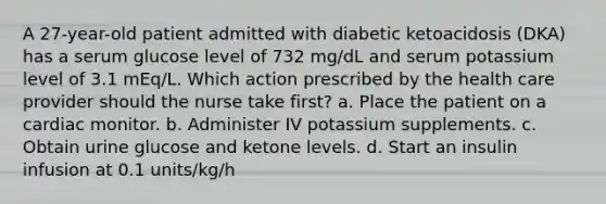 A 27-year-old patient admitted with diabetic ketoacidosis (DKA) has a serum glucose level of 732 mg/dL and serum potassium level of 3.1 mEq/L. Which action prescribed by the health care provider should the nurse take first? a. Place the patient on a cardiac monitor. b. Administer IV potassium supplements. c. Obtain urine glucose and ketone levels. d. Start an insulin infusion at 0.1 units/kg/h