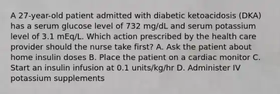 A 27-year-old patient admitted with diabetic ketoacidosis (DKA) has a serum glucose level of 732 mg/dL and serum potassium level of 3.1 mEq/L. Which action prescribed by the health care provider should the nurse take first? A. Ask the patient about home insulin doses B. Place the patient on a cardiac monitor C. Start an insulin infusion at 0.1 units/kg/hr D. Administer IV potassium supplements