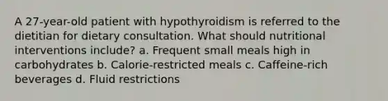 A 27-year-old patient with hypothyroidism is referred to the dietitian for dietary consultation. What should nutritional interventions include? a. Frequent small meals high in carbohydrates b. Calorie-restricted meals c. Caffeine-rich beverages d. Fluid restrictions