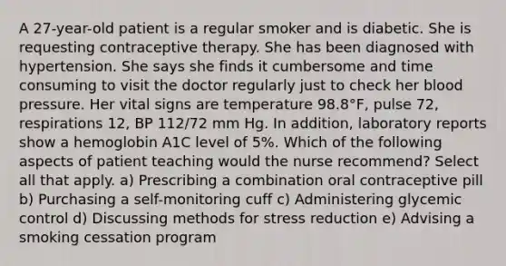 A 27-year-old patient is a regular smoker and is diabetic. She is requesting contraceptive therapy. She has been diagnosed with hypertension. She says she finds it cumbersome and time consuming to visit the doctor regularly just to check her blood pressure. Her vital signs are temperature 98.8°F, pulse 72, respirations 12, BP 112/72 mm Hg. In addition, laboratory reports show a hemoglobin A1C level of 5%. Which of the following aspects of patient teaching would the nurse recommend? Select all that apply. a) Prescribing a combination oral contraceptive pill b) Purchasing a self-monitoring cuff c) Administering glycemic control d) Discussing methods for stress reduction e) Advising a smoking cessation program