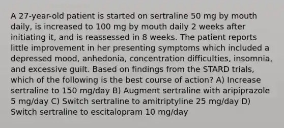 A 27-year-old patient is started on sertraline 50 mg by mouth daily, is increased to 100 mg by mouth daily 2 weeks after initiating it, and is reassessed in 8 weeks. The patient reports little improvement in her presenting symptoms which included a depressed mood, anhedonia, concentration difficulties, insomnia, and excessive guilt. Based on findings from the STARD trials, which of the following is the best course of action? A) Increase sertraline to 150 mg/day B) Augment sertraline with aripiprazole 5 mg/day C) Switch sertraline to amitriptyline 25 mg/day D) Switch sertraline to escitalopram 10 mg/day