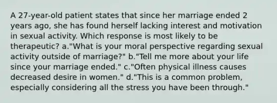 A 27-year-old patient states that since her marriage ended 2 years ago, she has found herself lacking interest and motivation in sexual activity. Which response is most likely to be therapeutic? a."What is your moral perspective regarding sexual activity outside of marriage?" b."Tell me more about your life since your marriage ended." c."Often physical illness causes decreased desire in women." d."This is a common problem, especially considering all the stress you have been through."