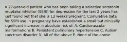 A 27-year-old patient who has been taking a selective serotonin reuptake inhibitor (SSRI) for depression for the last 2 years has just found out that she is 12 weeks pregnant. Cumulative data for SSRI use in pregnancy have established a small but clinically significant increase in absolute risk of: A. Cardiovascular malformations B. Persistent pulmonary hypertension C. Autism spectrum disorder D. All of the above E. None of the above