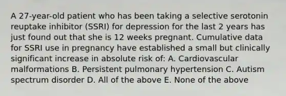 A 27-year-old patient who has been taking a selective serotonin reuptake inhibitor (SSRI) for depression for the last 2 years has just found out that she is 12 weeks pregnant. Cumulative data for SSRI use in pregnancy have established a small but clinically significant increase in absolute risk of: A. Cardiovascular malformations B. Persistent pulmonary hypertension C. Autism spectrum disorder D. All of the above E. None of the above