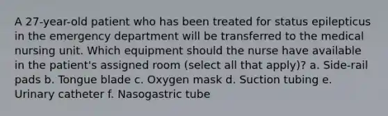 A 27-year-old patient who has been treated for status epilepticus in the emergency department will be transferred to the medical nursing unit. Which equipment should the nurse have available in the patient's assigned room (select all that apply)? a. Side-rail pads b. Tongue blade c. Oxygen mask d. Suction tubing e. Urinary catheter f. Nasogastric tube