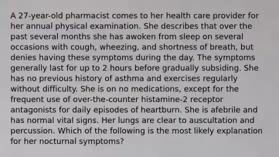 A 27-year-old pharmacist comes to her health care provider for her annual physical examination. She describes that over the past several months she has awoken from sleep on several occasions with cough, wheezing, and shortness of breath, but denies having these symptoms during the day. The symptoms generally last for up to 2 hours before gradually subsiding. She has no previous history of asthma and exercises regularly without difficulty. She is on no medications, except for the frequent use of over-the-counter histamine-2 receptor antagonists for daily episodes of heartburn. She is afebrile and has normal vital signs. Her lungs are clear to auscultation and percussion. Which of the following is the most likely explanation for her nocturnal symptoms?