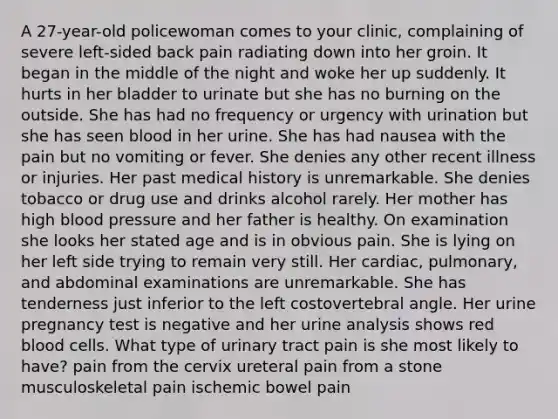 A 27-year-old policewoman comes to your clinic, complaining of severe left-sided back pain radiating down into her groin. It began in the middle of the night and woke her up suddenly. It hurts in her bladder to urinate but she has no burning on the outside. She has had no frequency or urgency with urination but she has seen blood in her urine. She has had nausea with the pain but no vomiting or fever. She denies any other recent illness or injuries. Her past medical history is unremarkable. She denies tobacco or drug use and drinks alcohol rarely. Her mother has high blood pressure and her father is healthy. On examination she looks her stated age and is in obvious pain. She is lying on her left side trying to remain very still. Her cardiac, pulmonary, and abdominal examinations are unremarkable. She has tenderness just inferior to the left costovertebral angle. Her urine pregnancy test is negative and her urine analysis shows red blood cells. What type of urinary tract pain is she most likely to have? pain from the cervix ureteral pain from a stone musculoskeletal pain ischemic bowel pain