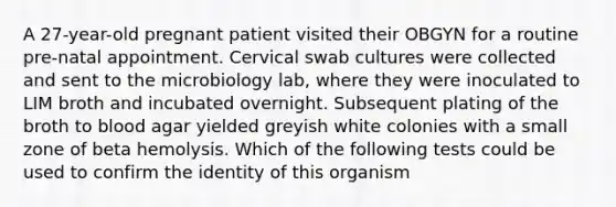 A 27-year-old pregnant patient visited their OBGYN for a routine pre-natal appointment. Cervical swab cultures were collected and sent to the microbiology lab, where they were inoculated to LIM broth and incubated overnight. Subsequent plating of the broth to blood agar yielded greyish white colonies with a small zone of beta hemolysis. Which of the following tests could be used to confirm the identity of this organism