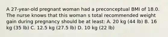 A 27-year-old pregnant woman had a preconceptual BMI of 18.0. The nurse knows that this woman s total recommended weight gain during pregnancy should be at least: A. 20 kg (44 lb) B. 16 kg (35 lb) C. 12.5 kg (27.5 lb) D. 10 kg (22 lb)