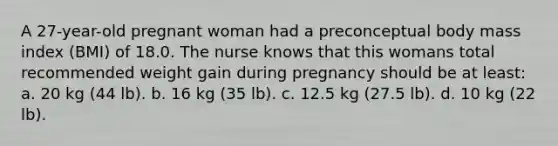 A 27-year-old pregnant woman had a preconceptual body mass index (BMI) of 18.0. The nurse knows that this womans total recommended weight gain during pregnancy should be at least: a. 20 kg (44 lb). b. 16 kg (35 lb). c. 12.5 kg (27.5 lb). d. 10 kg (22 lb).