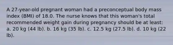 A 27-year-old pregnant woman had a preconceptual body mass index (BMI) of 18.0. The nurse knows that this woman's total recommended weight gain during pregnancy should be at least: a. 20 kg (44 lb). b. 16 kg (35 lb). c. 12.5 kg (27.5 lb). d. 10 kg (22 lb).