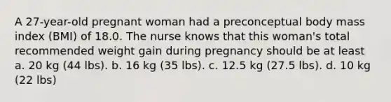 A 27-year-old pregnant woman had a preconceptual body mass index (BMI) of 18.0. The nurse knows that this woman's total recommended weight gain during pregnancy should be at least a. 20 kg (44 lbs). b. 16 kg (35 lbs). c. 12.5 kg (27.5 lbs). d. 10 kg (22 lbs)