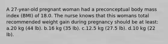 A 27-year-old pregnant woman had a preconceptual body mass index (BMI) of 18.0. The nurse knows that this womans total recommended weight gain during pregnancy should be at least: a.20 kg (44 lb). b.16 kg (35 lb). c.12.5 kg (27.5 lb). d.10 kg (22 lb).