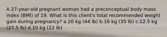 A 27-year-old pregnant woman had a preconceptual body mass index (BMI) of 19. What is this client's total recommended weight gain during pregnancy? a.20 kg (44 lb) b.16 kg (35 lb) c.12.5 kg (27.5 lb) d.10 kg (22 lb)