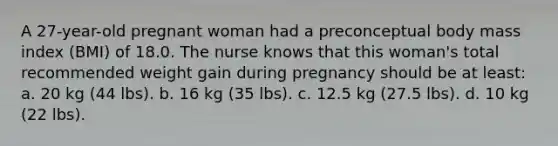 A 27-year-old pregnant woman had a preconceptual body mass index (BMI) of 18.0. The nurse knows that this woman's total recommended weight gain during pregnancy should be at least: a. 20 kg (44 lbs). b. 16 kg (35 lbs). c. 12.5 kg (27.5 lbs). d. 10 kg (22 lbs).