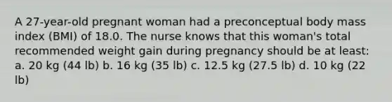 A 27-year-old pregnant woman had a preconceptual body mass index (BMI) of 18.0. The nurse knows that this woman's total recommended weight gain during pregnancy should be at least: a. 20 kg (44 lb) b. 16 kg (35 lb) c. 12.5 kg (27.5 lb) d. 10 kg (22 lb)