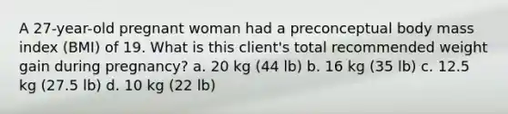 A 27-year-old pregnant woman had a preconceptual body mass index (BMI) of 19. What is this client's total recommended weight gain during pregnancy? a. 20 kg (44 lb) b. 16 kg (35 lb) c. 12.5 kg (27.5 lb) d. 10 kg (22 lb)