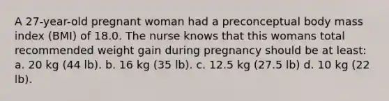 A 27-year-old pregnant woman had a preconceptual body mass index (BMI) of 18.0. The nurse knows that this womans total recommended weight gain during pregnancy should be at least: a. 20 kg (44 lb). b. 16 kg (35 lb). c. 12.5 kg (27.5 lb) d. 10 kg (22 lb).