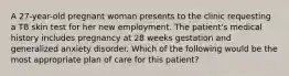 A 27-year-old pregnant woman presents to the clinic requesting a TB skin test for her new employment. The patient's medical history includes pregnancy at 28 weeks gestation and generalized anxiety disorder. Which of the following would be the most appropriate plan of care for this patient?