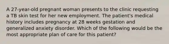 A 27-year-old pregnant woman presents to the clinic requesting a TB skin test for her new employment. The patient's medical history includes pregnancy at 28 weeks gestation and generalized anxiety disorder. Which of the following would be the most appropriate plan of care for this patient?