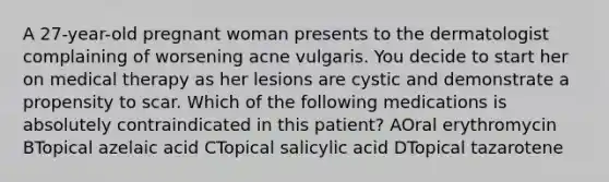 A 27-year-old pregnant woman presents to the dermatologist complaining of worsening acne vulgaris. You decide to start her on medical therapy as her lesions are cystic and demonstrate a propensity to scar. Which of the following medications is absolutely contraindicated in this patient? AOral erythromycin BTopical azelaic acid CTopical salicylic acid DTopical tazarotene