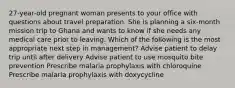 27-year-old pregnant woman presents to your office with questions about travel preparation. She is planning a six-month mission trip to Ghana and wants to know if she needs any medical care prior to leaving. Which of the following is the most appropriate next step in management? Advise patient to delay trip until after delivery Advise patient to use mosquito bite prevention Prescribe malaria prophylaxis with chloroquine Prescribe malaria prophylaxis with doxycycline