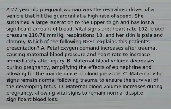 A 27-year-old pregnant woman was the restrained driver of a vehicle that hit the guardrail at a high rate of speed. She sustained a large laceration to the upper thigh and has lost a significant amount of blood. Vital signs are: heart rate 102, blood pressure 118/78 mmHg, respirations 18, and her skin is pale and clammy. Which of the following BEST explains this patient's presentation? A. Fetal oxygen demand increases after trauma, causing maternal blood pressure and heart rate to increase immediately after injury. B. Maternal blood volume decreases during pregnancy, amplifying the effects of epinephrine and allowing for the maintenance of blood pressure. C. Maternal vital signs remain normal following trauma to ensure the survival of the developing fetus. D. Maternal blood volume increases during pregnancy, allowing vital signs to remain normal despite significant blood loss.