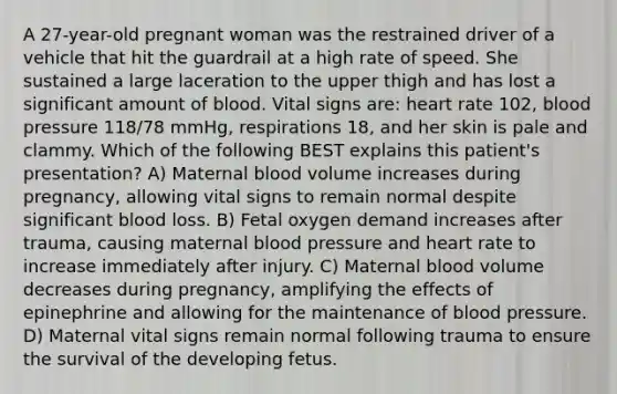 A 27-year-old pregnant woman was the restrained driver of a vehicle that hit the guardrail at a high rate of speed. She sustained a large laceration to the upper thigh and has lost a significant amount of blood. Vital signs are: heart rate 102, blood pressure 118/78 mmHg, respirations 18, and her skin is pale and clammy. Which of the following BEST explains this patient's presentation? A) Maternal blood volume increases during pregnancy, allowing vital signs to remain normal despite significant blood loss. B) Fetal oxygen demand increases after trauma, causing maternal blood pressure and heart rate to increase immediately after injury. C) Maternal blood volume decreases during pregnancy, amplifying the effects of epinephrine and allowing for the maintenance of blood pressure. D) Maternal vital signs remain normal following trauma to ensure the survival of the developing fetus.