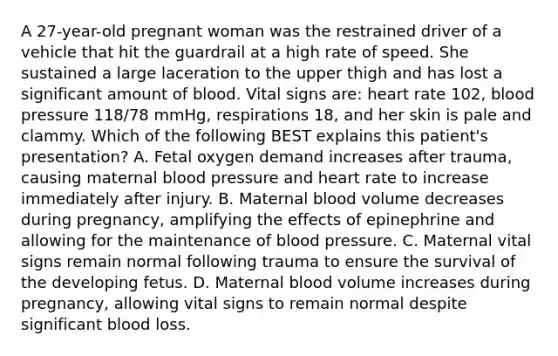 A​ 27-year-old pregnant woman was the restrained driver of a vehicle that hit the guardrail at a high rate of speed. She sustained a large laceration to the upper thigh and has lost a significant amount of blood. Vital signs​ are: heart rate​ 102, <a href='https://www.questionai.com/knowledge/kD0HacyPBr-blood-pressure' class='anchor-knowledge'>blood pressure</a>​ 118/78 mmHg, respirations​ 18, and her skin is pale and clammy. Which of the following BEST explains this​ patient's presentation? A. Fetal oxygen demand increases after​ trauma, causing maternal blood pressure and heart rate to increase immediately after injury. B. Maternal blood volume decreases during​ pregnancy, amplifying the effects of epinephrine and allowing for the maintenance of blood pressure. C. Maternal vital signs remain normal following trauma to ensure the survival of the developing fetus. D. Maternal blood volume increases during​ pregnancy, allowing vital signs to remain normal despite significant blood loss.