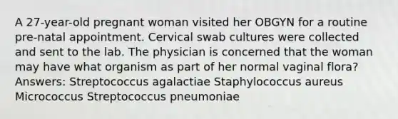 A 27-year-old pregnant woman visited her OBGYN for a routine pre-natal appointment. Cervical swab cultures were collected and sent to the lab. The physician is concerned that the woman may have what organism as part of her normal vaginal flora? Answers: Streptococcus agalactiae Staphylococcus aureus Micrococcus Streptococcus pneumoniae