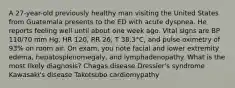 A 27-year-old previously healthy man visiting the United States from Guatemala presents to the ED with acute dyspnea. He reports feeling well until about one week ago. Vital signs are BP 110/70 mm Hg, HR 120, RR 26, T 38.3°C, and pulse oximetry of 93% on room air. On exam, you note facial and lower extremity edema, hepatosplenomegaly, and lymphadenopathy. What is the most likely diagnosis? Chagas disease Dressler's syndrome Kawasaki's disease Takotsubo cardiomypathy