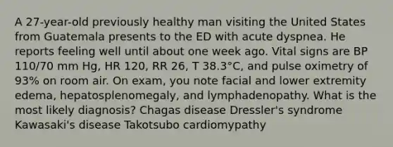 A 27-year-old previously healthy man visiting the United States from Guatemala presents to the ED with acute dyspnea. He reports feeling well until about one week ago. Vital signs are BP 110/70 mm Hg, HR 120, RR 26, T 38.3°C, and pulse oximetry of 93% on room air. On exam, you note facial and lower extremity edema, hepatosplenomegaly, and lymphadenopathy. What is the most likely diagnosis? Chagas disease Dressler's syndrome Kawasaki's disease Takotsubo cardiomypathy