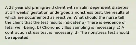 A 27-year-old primigravid client with insulin-dependent diabetes at 34 weeks' gestation undergoes a nonstress test, the results of which are documented as reactive. What should the nurse tell the client that the test results indicate? a) There is evidence of fetal well-being. b) Chorionic villus sampling is necessary. c) A contraction stress test is necessary. d) The nonstress test should be repeated.