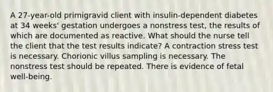 A 27-year-old primigravid client with insulin-dependent diabetes at 34 weeks' gestation undergoes a nonstress test, the results of which are documented as reactive. What should the nurse tell the client that the test results indicate? A contraction stress test is necessary. Chorionic villus sampling is necessary. The nonstress test should be repeated. There is evidence of fetal well-being.