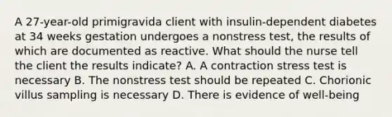 A 27-year-old primigravida client with insulin-dependent diabetes at 34 weeks gestation undergoes a nonstress test, the results of which are documented as reactive. What should the nurse tell the client the results indicate? A. A contraction stress test is necessary B. The nonstress test should be repeated C. Chorionic villus sampling is necessary D. There is evidence of well-being