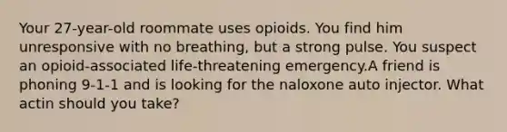 Your 27-year-old roommate uses opioids. You find him unresponsive with no breathing, but a strong pulse. You suspect an opioid-associated life-threatening emergency.A friend is phoning 9-1-1 and is looking for the naloxone auto injector. What actin should you take?