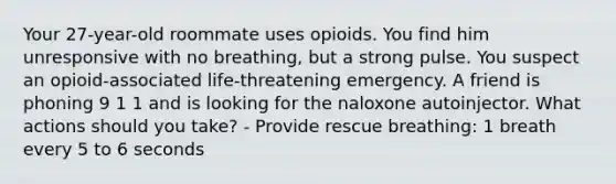 Your 27-year-old roommate uses opioids. You find him unresponsive with no breathing, but a strong pulse. You suspect an opioid-associated life-threatening emergency. A friend is phoning 9 1 1 and is looking for the naloxone autoinjector. What actions should you take? - Provide rescue breathing: 1 breath every 5 to 6 seconds