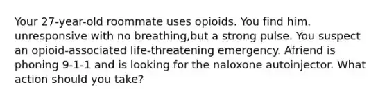 Your 27-year-old roommate uses opioids. You find him. unresponsive with no breathing,but a strong pulse. You suspect an opioid-associated life-threatening emergency. Afriend is phoning 9-1-1 and is looking for the naloxone autoinjector. What action should you take?