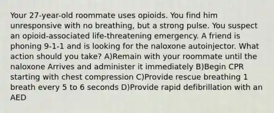 Your 27-year-old roommate uses opioids. You find him unresponsive with no breathing, but a strong pulse. You suspect an opioid-associated life-threatening emergency. A friend is phoning 9-1-1 and is looking for the naloxone autoinjector. What action should you take? A)Remain with your roommate until the naloxone Arrives and administer it immediately B)Begin CPR starting with chest compression C)Provide rescue breathing 1 breath every 5 to 6 seconds D)Provide rapid defibrillation with an AED