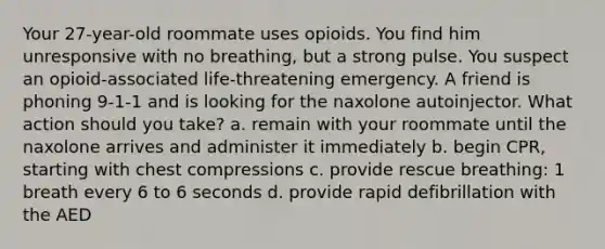 Your 27-year-old roommate uses opioids. You find him unresponsive with no breathing, but a strong pulse. You suspect an opioid-associated life-threatening emergency. A friend is phoning 9-1-1 and is looking for the naxolone autoinjector. What action should you take? a. remain with your roommate until the naxolone arrives and administer it immediately b. begin CPR, starting with chest compressions c. provide rescue breathing: 1 breath every 6 to 6 seconds d. provide rapid defibrillation with the AED