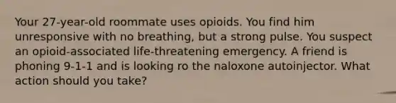 Your 27-year-old roommate uses opioids. You find him unresponsive with no breathing, but a strong pulse. You suspect an opioid-associated life-threatening emergency. A friend is phoning 9-1-1 and is looking ro the naloxone autoinjector. What action should you take?