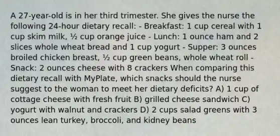 A 27-year-old is in her third trimester. She gives the nurse the following 24-hour dietary recall: - Breakfast: 1 cup cereal with 1 cup skim milk, ½ cup orange juice - Lunch: 1 ounce ham and 2 slices whole wheat bread and 1 cup yogurt - Supper: 3 ounces broiled chicken breast, ½ cup green beans, whole wheat roll - Snack: 2 ounces cheese with 8 crackers When comparing this dietary recall with MyPlate, which snacks should the nurse suggest to the woman to meet her dietary deficits? A) 1 cup of cottage cheese with fresh fruit B) grilled cheese sandwich C) yogurt with walnut and crackers D) 2 cups salad greens with 3 ounces lean turkey, broccoli, and kidney beans